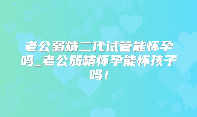 老公弱精二代试管能怀孕吗_老公弱精怀孕能怀孩子吗！