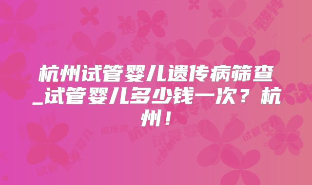 杭州试管婴儿遗传病筛查_试管婴儿多少钱一次？杭州！