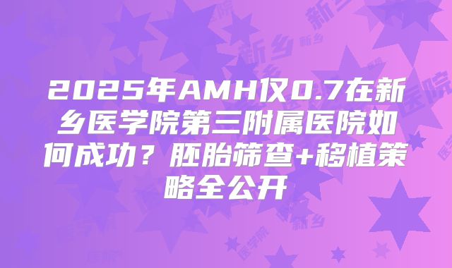 2025年AMH仅0.7在新乡医学院第三附属医院如何成功?胚胎筛查+移植策略全公开