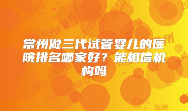 常州做三代试管婴儿的医院排名哪家好？能相信机构吗
