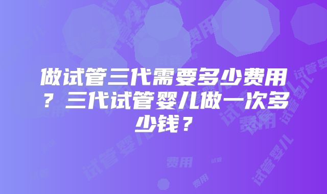 做试管三代需要多少费用？三代试管婴儿做一次多少钱？