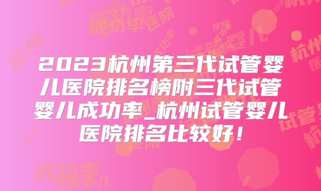 2023杭州第三代试管婴儿医院排名榜附三代试管婴儿成功率_杭州试管婴儿医院排名比较好！