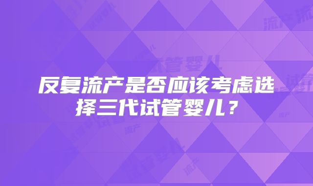 反复流产是否应该考虑选择三代试管婴儿？