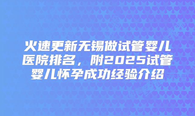 火速更新无锡做试管婴儿医院排名，附2025试管婴儿怀孕成功经验介绍