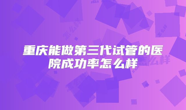 重庆能做第三代试管的医院成功率怎么样
