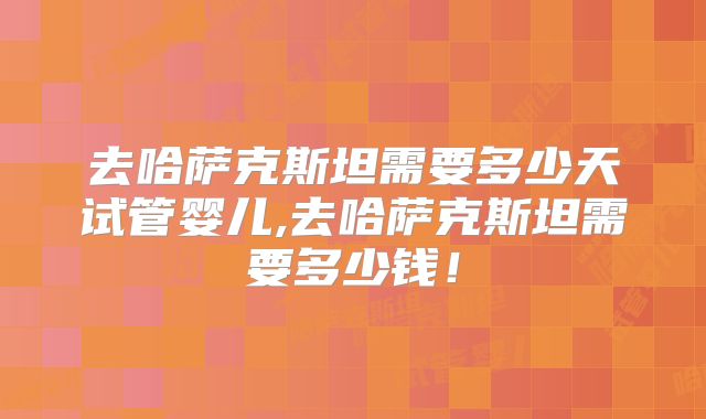 去哈萨克斯坦需要多少天试管婴儿,去哈萨克斯坦需要多少钱！