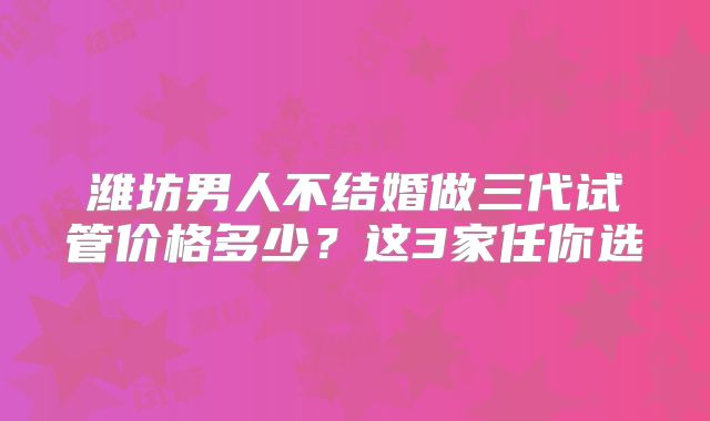 潍坊男人不结婚做三代试管价格多少？这3家任你选
