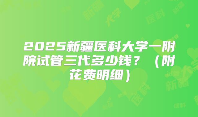 2025新疆医科大学一附院试管三代多少钱?(附花费明细)