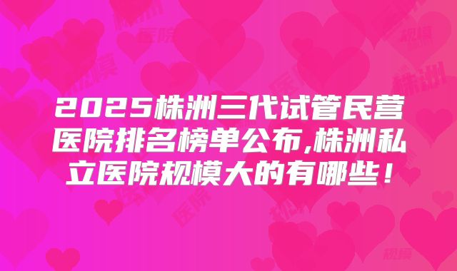 2025株洲三代试管民营医院排名榜单公布,株洲私立医院规模大的有哪些！