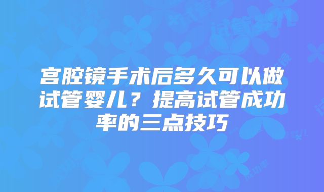宫腔镜手术后多久可以做试管婴儿?提高试管成功率的三点技巧