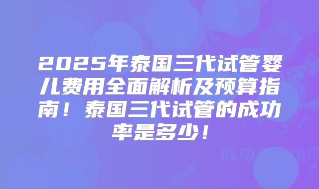 2025年泰国三代试管婴儿费用全面解析及预算指南！泰国三代试管的成功率是多少！