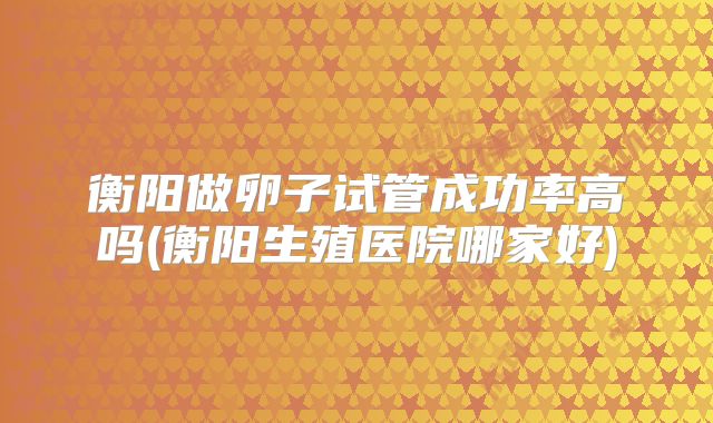 衡阳做卵子试管成功率高吗(衡阳生殖医院哪家好)