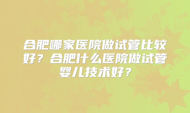 合肥哪家医院做试管比较好?合肥什么医院做试管婴儿技术好?
