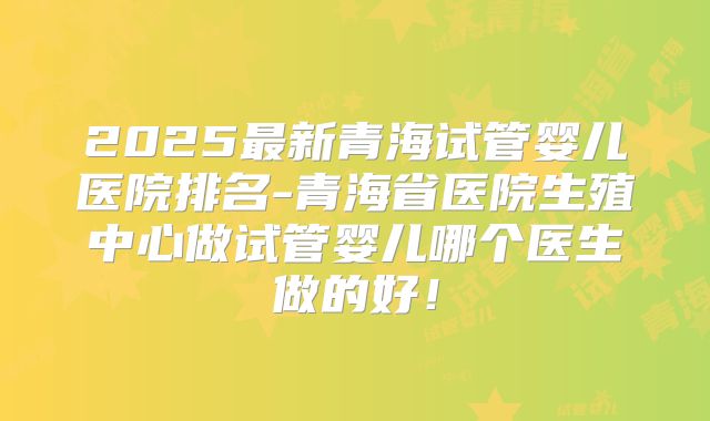 2025最新青海试管婴儿医院排名-青海省医院生殖中心做试管婴儿哪个医生做的好!