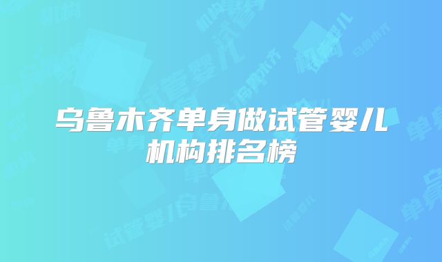 乌鲁木齐单身做试管婴儿机构排名榜