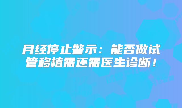 月经停止警示：能否做试管移植需还需医生诊断！