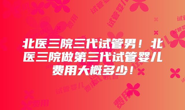 北医三院三代试管男!北医三院做第三代试管婴儿费用大概多少!
