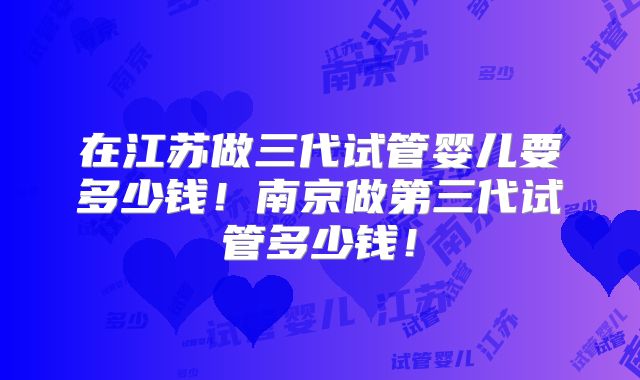 在江苏做三代试管婴儿要多少钱！南京做第三代试管多少钱！