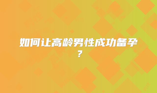 如何让高龄男性成功备孕？