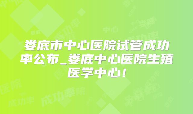 娄底市中心医院试管成功率公布_娄底中心医院生殖医学中心!