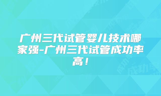 广州三代试管婴儿技术哪家强-广州三代试管成功率高!