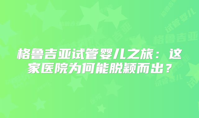 格鲁吉亚试管婴儿之旅：这家医院为何能脱颖而出？