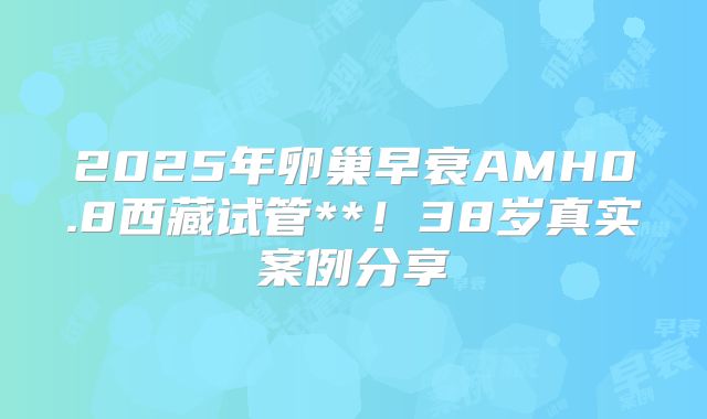 2025年卵巢早衰AMH0.8西藏试管**!38岁真实案例分享