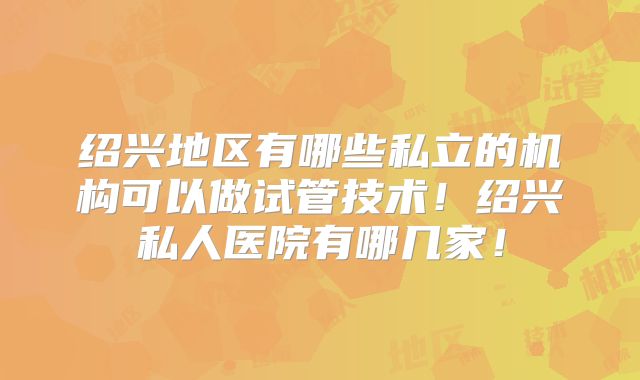 绍兴地区有哪些私立的机构可以做试管技术！绍兴私人医院有哪几家！