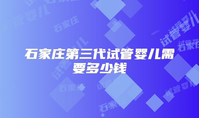 石家庄第三代试管婴儿需要多少钱