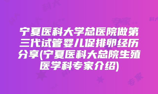 宁夏医科大学总医院做第三代试管婴儿促排卵经历分享(宁夏医科大总院生殖医学科专家介绍)