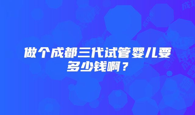 做个成都三代试管婴儿要多少钱啊？