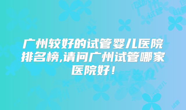 广州较好的试管婴儿医院排名榜,请问广州试管哪家医院好！