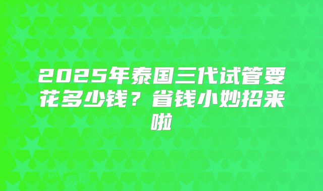 2025年泰国三代试管要花多少钱?省钱小妙招来啦
