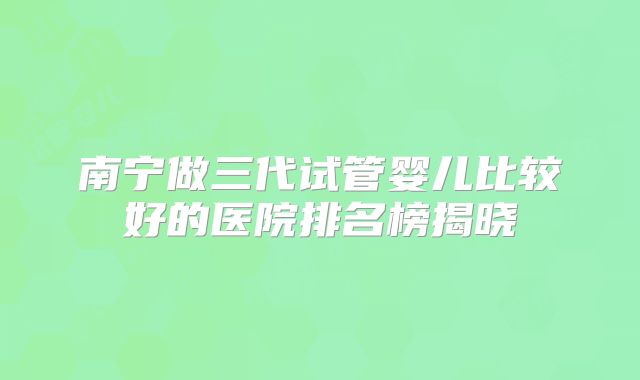 南宁做三代试管婴儿比较好的医院排名榜揭晓