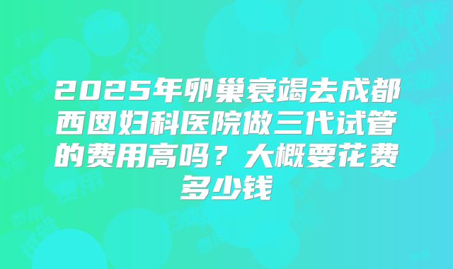 2025年卵巢衰竭去成都西囡妇科医院做三代试管的费用高吗?大概要花费多少钱