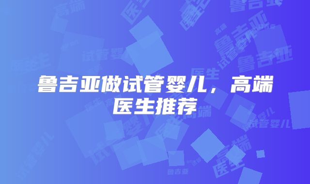 鲁吉亚做试管婴儿,高端医生推荐