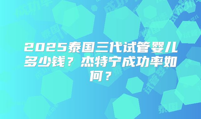 2025泰国三代试管婴儿多少钱？杰特宁成功率如何？