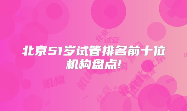 北京51岁试管排名前十位机构盘点!