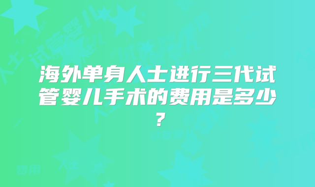 海外单身人士进行三代试管婴儿手术的费用是多少?