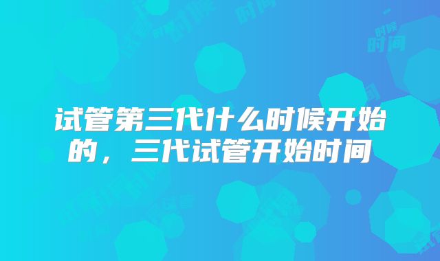 试管第三代什么时候开始的，三代试管开始时间