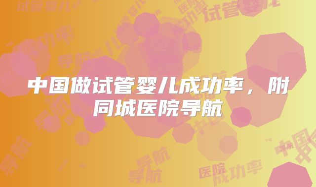 中国做试管婴儿成功率，附同城医院导航