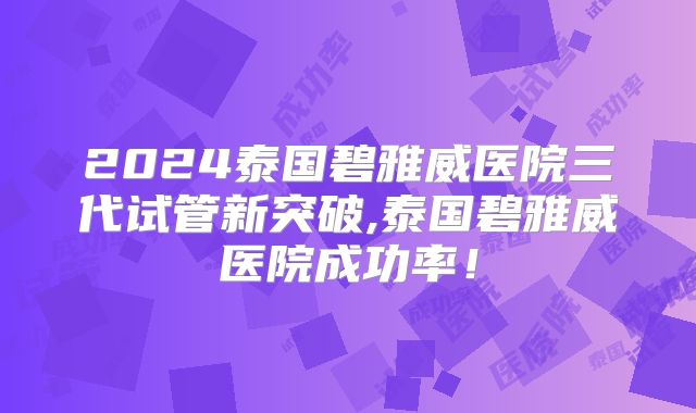 2024泰国碧雅威医院三代试管新突破,泰国碧雅威医院成功率！