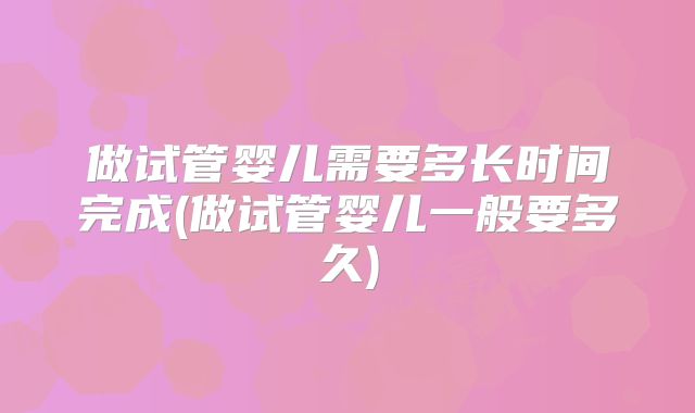 做试管婴儿需要多长时间完成(做试管婴儿一般要多久)