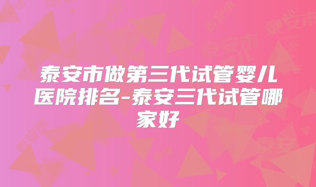泰安市做第三代试管婴儿医院排名-泰安三代试管哪家好
