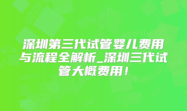深圳第三代试管婴儿费用与流程全解析_深圳三代试管大概费用！