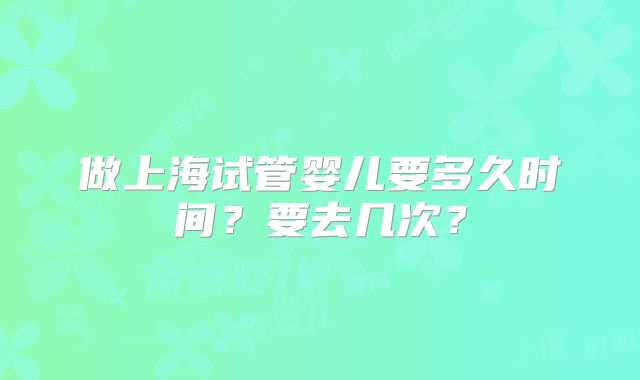 做上海试管婴儿要多久时间？要去几次？