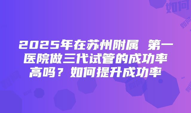 2025年在苏州附属 第一医院做三代试管的成功率高吗?如何提升成功率