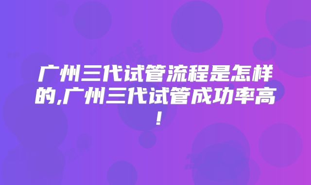 广州三代试管流程是怎样的,广州三代试管成功率高！