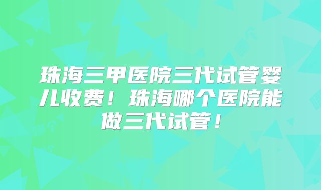 珠海三甲医院三代试管婴儿收费！珠海哪个医院能做三代试管！