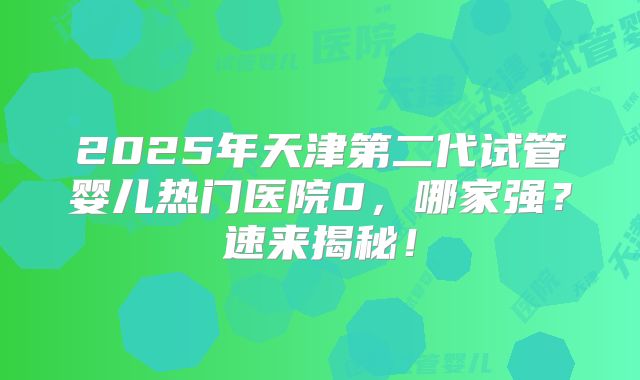 2025年天津第二代试管婴儿热门医院0，哪家强？速来揭秘！